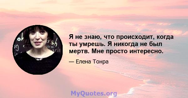 Я не знаю, что происходит, когда ты умрешь. Я никогда не был мертв. Мне просто интересно.