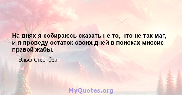 На днях я собираюсь сказать не то, что не так маг, и я проведу остаток своих дней в поисках миссис правой жабы.