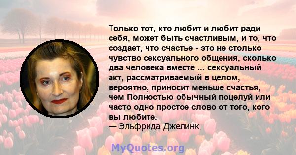 Только тот, кто любит и любит ради себя, может быть счастливым, и то, что создает, что счастье - это не столько чувство сексуального общения, сколько два человека вместе ... сексуальный акт, рассматриваемый в целом,