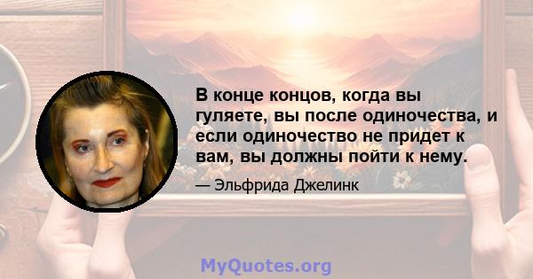 В конце концов, когда вы гуляете, вы после одиночества, и если одиночество не придет к вам, вы должны пойти к нему.