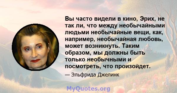 Вы часто видели в кино, Эрих, не так ли, что между необычайными людьми необычайные вещи, как, например, необычайная любовь, может возникнуть. Таким образом, мы должны быть только необычными и посмотреть, что произойдет.