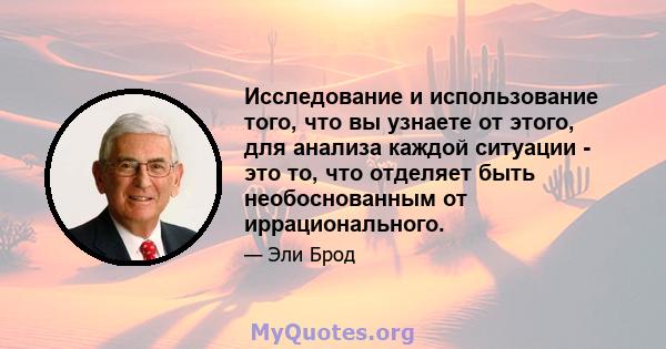 Исследование и использование того, что вы узнаете от этого, для анализа каждой ситуации - это то, что отделяет быть необоснованным от иррационального.