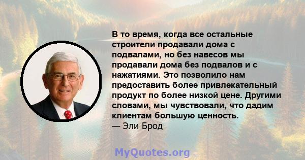 В то время, когда все остальные строители продавали дома с подвалами, но без навесов мы продавали дома без подвалов и с нажатиями. Это позволило нам предоставить более привлекательный продукт по более низкой цене.