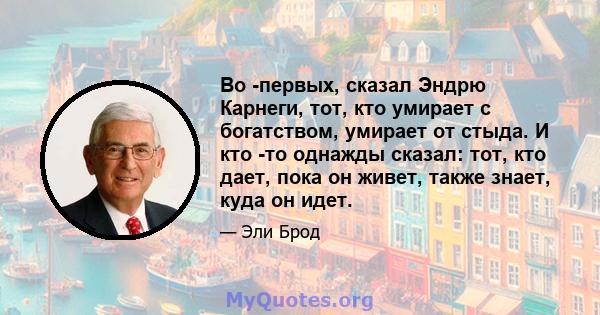 Во -первых, сказал Эндрю Карнеги, тот, кто умирает с богатством, умирает от стыда. И кто -то однажды сказал: тот, кто дает, пока он живет, также знает, куда он идет.