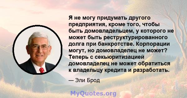 Я не могу придумать другого предприятия, кроме того, чтобы быть домовладельцем, у которого не может быть реструктурированного долга при банкротстве. Корпорации могут, но домовладелец не может? Теперь с секьюритизацией