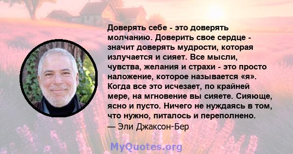 Доверять себе - это доверять молчанию. Доверить свое сердце - значит доверять мудрости, которая излучается и сияет. Все мысли, чувства, желания и страхи - это просто наложение, которое называется «я». Когда все это