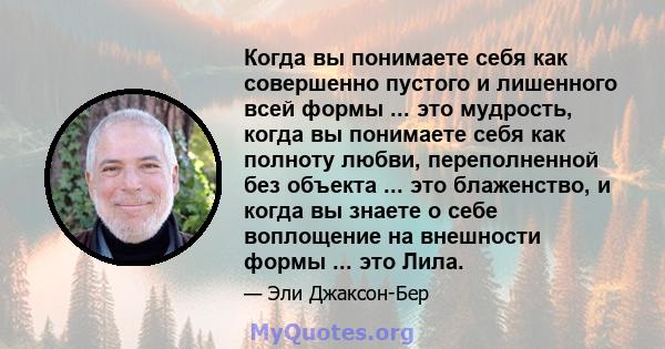 Когда вы понимаете себя как совершенно пустого и лишенного всей формы ... это мудрость, когда вы понимаете себя как полноту любви, переполненной без объекта ... это блаженство, и когда вы знаете о себе воплощение на