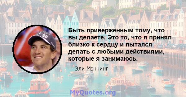 Быть приверженным тому, что вы делаете. Это то, что я принял близко к сердцу и пытался делать с любыми действиями, которые я занимаюсь.