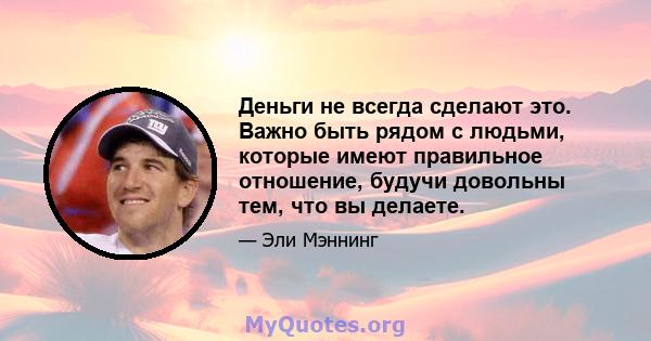 Деньги не всегда сделают это. Важно быть рядом с людьми, которые имеют правильное отношение, будучи довольны тем, что вы делаете.