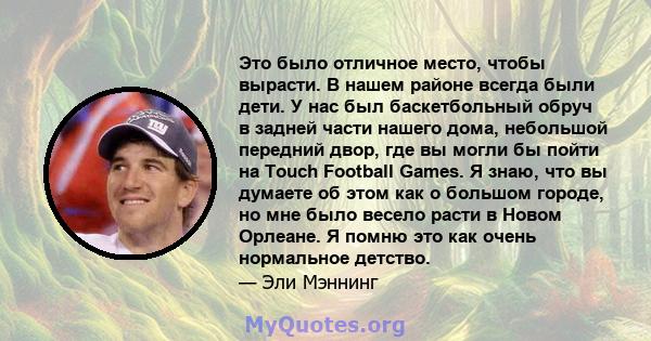 Это было отличное место, чтобы вырасти. В нашем районе всегда были дети. У нас был баскетбольный обруч в задней части нашего дома, небольшой передний двор, где вы могли бы пойти на Touch Football Games. Я знаю, что вы