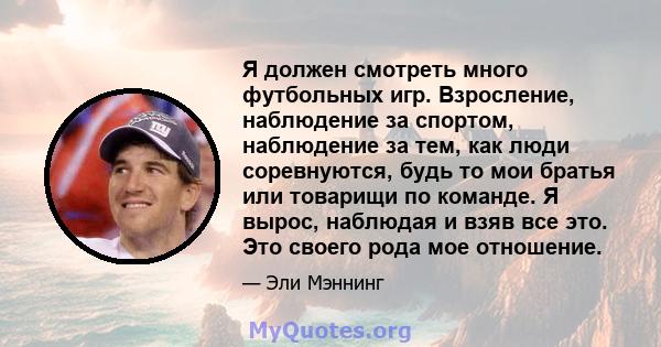 Я должен смотреть много футбольных игр. Взросление, наблюдение за спортом, наблюдение за тем, как люди соревнуются, будь то мои братья или товарищи по команде. Я вырос, наблюдая и взяв все это. Это своего рода мое