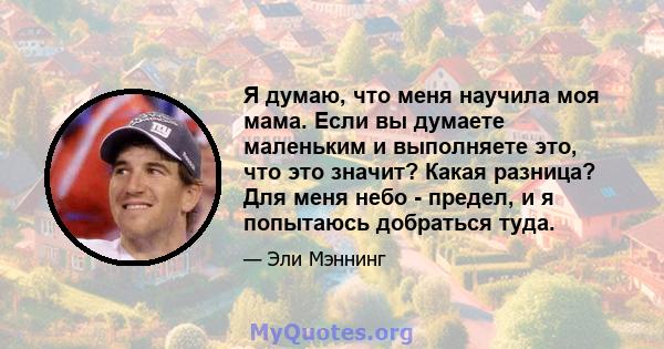 Я думаю, что меня научила моя мама. Если вы думаете маленьким и выполняете это, что это значит? Какая разница? Для меня небо - предел, и я попытаюсь добраться туда.