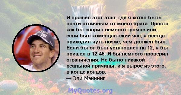 Я прошел этот этап, где я хотел быть почти отличным от моего брата. Просто как бы спорил немного громче или, если был комендантский час, я всегда приходил чуть позже, чем должен был. Если бы он был установлен на 12, я