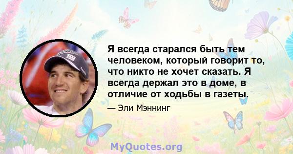 Я всегда старался быть тем человеком, который говорит то, что никто не хочет сказать. Я всегда держал это в доме, в отличие от ходьбы в газеты.