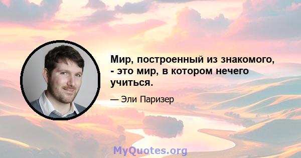 Мир, построенный из знакомого, - это мир, в котором нечего учиться.