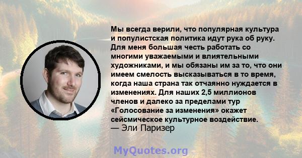 Мы всегда верили, что популярная культура и популистская политика идут рука об руку. Для меня большая честь работать со многими уважаемыми и влиятельными художниками, и мы обязаны им за то, что они имеем смелость