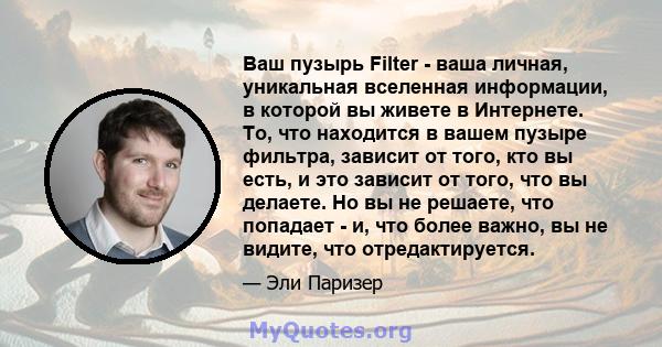 Ваш пузырь Filter - ваша личная, уникальная вселенная информации, в которой вы живете в Интернете. То, что находится в вашем пузыре фильтра, зависит от того, кто вы есть, и это зависит от того, что вы делаете. Но вы не