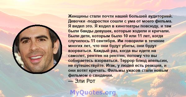 Женщины стали почти нашей большей аудиторией. Девочки -подростки сошли с ума от моего фильма. Я видел это. Я ходил в кинотеатры повсюду, и там были банды девушек, которые ходили и кричали. Были дети, которым было 10 или 