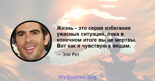 Жизнь - это серия избегания ужасных ситуаций, пока в конечном итоге вы не мертвы. Вот как я чувствую к вещам.