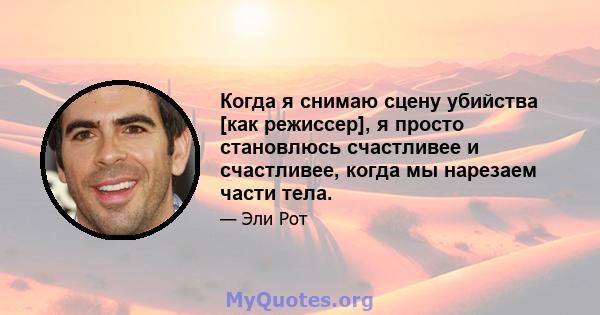 Когда я снимаю сцену убийства [как режиссер], я просто становлюсь счастливее и счастливее, когда мы нарезаем части тела.