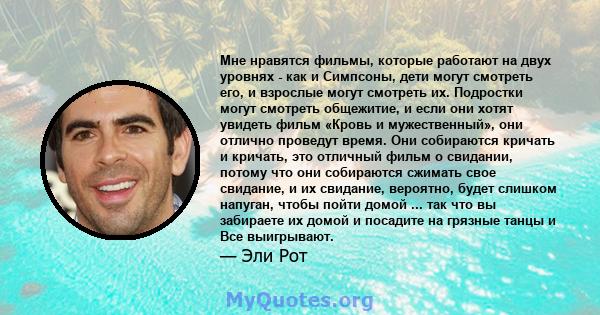 Мне нравятся фильмы, которые работают на двух уровнях - как и Симпсоны, дети могут смотреть его, и взрослые могут смотреть их. Подростки могут смотреть общежитие, и если они хотят увидеть фильм «Кровь и мужественный»,