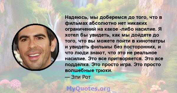 Надеюсь, мы доберемся до того, что в фильмах абсолютно нет никаких ограничений на какое -либо насилие. Я хотел бы увидеть, как мы дойдете до того, что вы можете пойти в кинотеатры и увидеть фильмы без посторонних, и что 