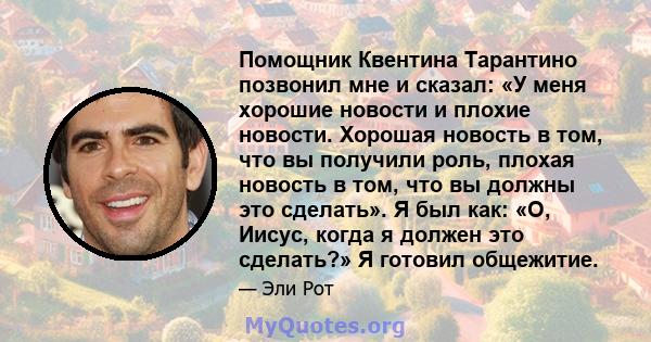 Помощник Квентина Тарантино позвонил мне и сказал: «У меня хорошие новости и плохие новости. Хорошая новость в том, что вы получили роль, плохая новость в том, что вы должны это сделать». Я был как: «О, Иисус, когда я