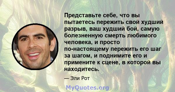 Представьте себе, что вы пытаетесь пережить свой худший разрыв, ваш худший бой, самую болезненную смерть любимого человека, и просто по-настоящему пережить его шаг за шагом, и поднимите его и примените к сцене, в