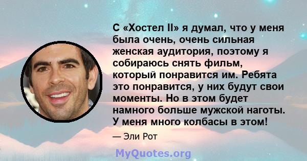 С «Хостел II» я думал, что у меня была очень, очень сильная женская аудитория, поэтому я собираюсь снять фильм, который понравится им. Ребята это понравится, у них будут свои моменты. Но в этом будет намного больше