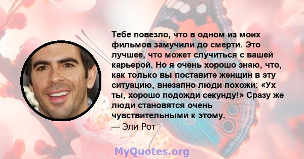 Тебе повезло, что в одном из моих фильмов замучили до смерти. Это лучшее, что может случиться с вашей карьерой. Но я очень хорошо знаю, что, как только вы поставите женщин в эту ситуацию, внезапно люди похожи: «Ух ты,