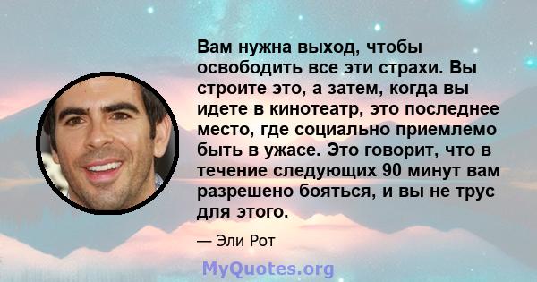 Вам нужна выход, чтобы освободить все эти страхи. Вы строите это, а затем, когда вы идете в кинотеатр, это последнее место, где социально приемлемо быть в ужасе. Это говорит, что в течение следующих 90 минут вам