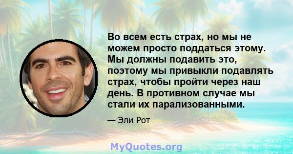 Во всем есть страх, но мы не можем просто поддаться этому. Мы должны подавить это, поэтому мы привыкли подавлять страх, чтобы пройти через наш день. В противном случае мы стали их парализованными.