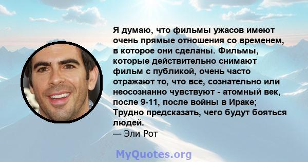 Я думаю, что фильмы ужасов имеют очень прямые отношения со временем, в которое они сделаны. Фильмы, которые действительно снимают фильм с публикой, очень часто отражают то, что все, сознательно или неосознанно чувствуют 