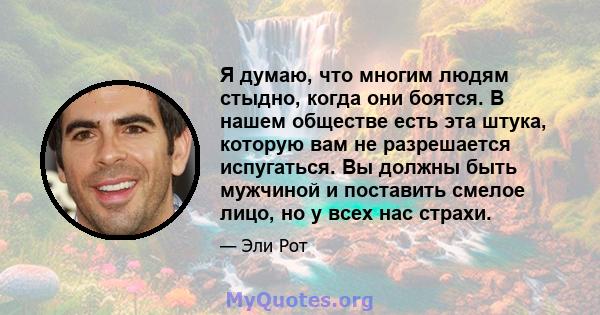 Я думаю, что многим людям стыдно, когда они боятся. В нашем обществе есть эта штука, которую вам не разрешается испугаться. Вы должны быть мужчиной и поставить смелое лицо, но у всех нас страхи.