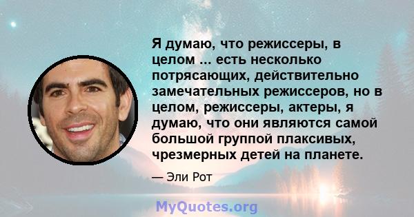 Я думаю, что режиссеры, в целом ... есть несколько потрясающих, действительно замечательных режиссеров, но в целом, режиссеры, актеры, я думаю, что они являются самой большой группой плаксивых, чрезмерных детей на