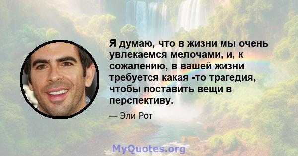 Я думаю, что в жизни мы очень увлекаемся мелочами, и, к сожалению, в вашей жизни требуется какая -то трагедия, чтобы поставить вещи в перспективу.