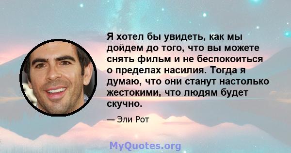 Я хотел бы увидеть, как мы дойдем до того, что вы можете снять фильм и не беспокоиться о пределах насилия. Тогда я думаю, что они станут настолько жестокими, что людям будет скучно.