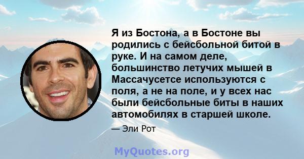 Я из Бостона, а в Бостоне вы родились с бейсбольной битой в руке. И на самом деле, большинство летучих мышей в Массачусетсе используются с поля, а не на поле, и у всех нас были бейсбольные биты в наших автомобилях в