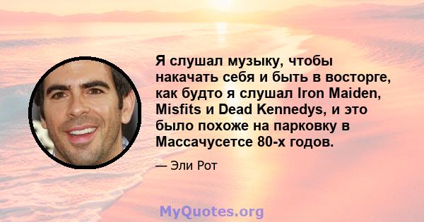 Я слушал музыку, чтобы накачать себя и быть в восторге, как будто я слушал Iron Maiden, Misfits и Dead Kennedys, и это было похоже на парковку в Массачусетсе 80-х годов.