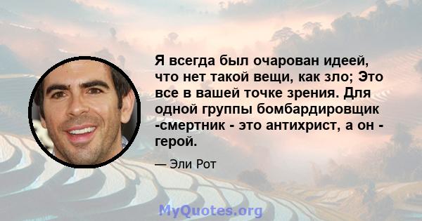 Я всегда был очарован идеей, что нет такой вещи, как зло; Это все в вашей точке зрения. Для одной группы бомбардировщик -смертник - это антихрист, а он - герой.