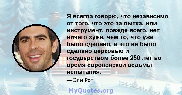 Я всегда говорю, что независимо от того, что это за пытка, или инструмент, прежде всего, нет ничего хуже, чем то, что уже было сделано, и это не было сделано церковью и государством более 250 лет во время европейской