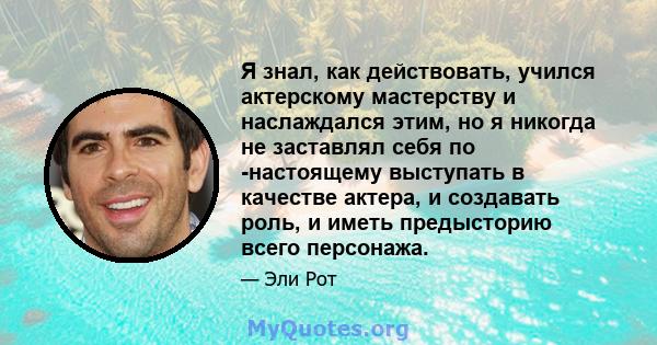 Я знал, как действовать, учился актерскому мастерству и наслаждался этим, но я никогда не заставлял себя по -настоящему выступать в качестве актера, и создавать роль, и иметь предысторию всего персонажа.