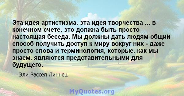 Эта идея артистизма, эта идея творчества ... в конечном счете, это должна быть просто настоящая беседа. Мы должны дать людям общий способ получить доступ к миру вокруг них - даже просто слова и терминология, которые,