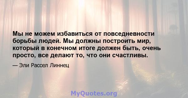 Мы не можем избавиться от повседневности борьбы людей. Мы должны построить мир, который в конечном итоге должен быть, очень просто, все делают то, что они счастливы.