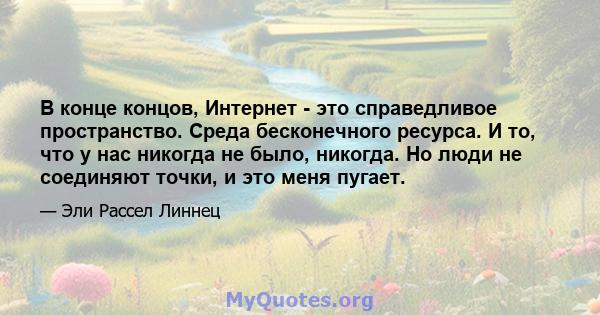 В конце концов, Интернет - это справедливое пространство. Среда бесконечного ресурса. И то, что у нас никогда не было, никогда. Но люди не соединяют точки, и это меня пугает.