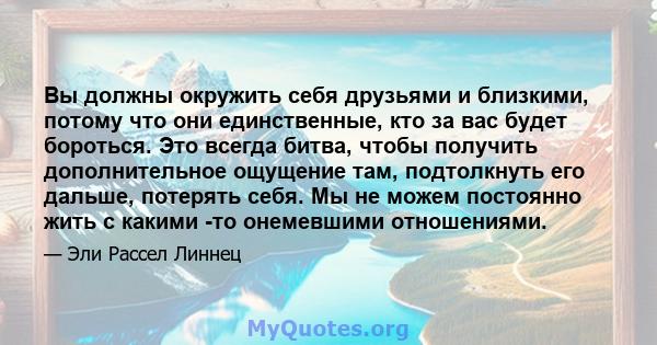 Вы должны окружить себя друзьями и близкими, потому что они единственные, кто за вас будет бороться. Это всегда битва, чтобы получить дополнительное ощущение там, подтолкнуть его дальше, потерять себя. Мы не можем