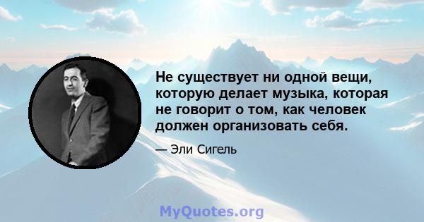 Не существует ни одной вещи, которую делает музыка, которая не говорит о том, как человек должен организовать себя.