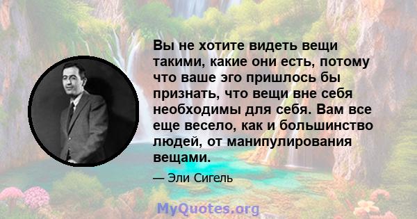 Вы не хотите видеть вещи такими, какие они есть, потому что ваше эго пришлось бы признать, что вещи вне себя необходимы для себя. Вам все еще весело, как и большинство людей, от манипулирования вещами.