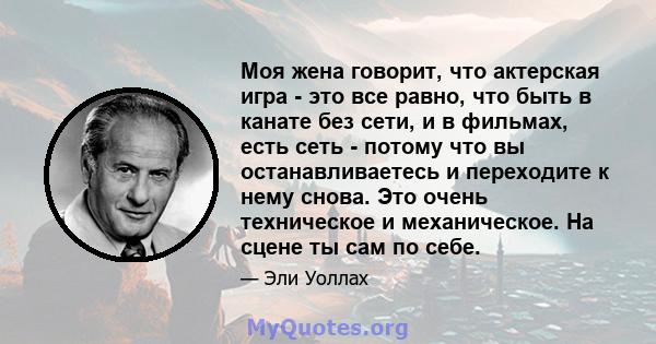 Моя жена говорит, что актерская игра - это все равно, что быть в канате без сети, и в фильмах, есть сеть - потому что вы останавливаетесь и переходите к нему снова. Это очень техническое и механическое. На сцене ты сам