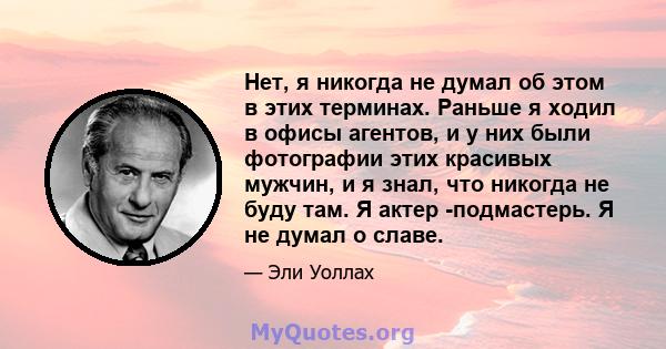 Нет, я никогда не думал об этом в этих терминах. Раньше я ходил в офисы агентов, и у них были фотографии этих красивых мужчин, и я знал, что никогда не буду там. Я актер -подмастерь. Я не думал о славе.